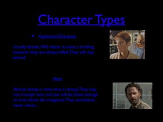 Character Types
• Hysterical Character
• Usually female.Will refuse to leave a building,
however they are always killed.They will stay
behind.
• Hero
• Almost always a male who is strong.They may
not triumph over evil, but will be brave enough
to hunt down the antagonist They sometimes
never return.
 