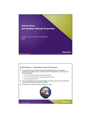United States
     Job Seeker Annual Overview


     Brought to you by Monster Intelligence
     2008




http://intelligence.monster.com




  United States – Job Seeker Annual Overview
       The Job Seeker Annual Overview provides HR professionals and executives with a
       snapshot of job-seeking activity on Monster within the United States. This report has the
       following objectives:
         ●    Help HR Professionals improve the way they use Monster.
         ●    Provide some “Tips and Tricks” supporting HR activity on Monster.
         ●    Show overall Monster trends.
       This tour inside Monster will help guide strategic recruiting to the next level and make the
       use of Monster products as effective as possible.
       All data are U.S. Monster data from transactions in 2007.




http://intelligence.monster.com                                                                       2
 