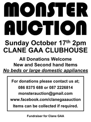 MONSTER
AUCTION
Sunday October 17th 2pm
CLANE GAA CLUBHOUSE
      All Donations Welcome
    New and Second hand Items
No beds or large domestic appliances

   For donations please contact us at;
      086 8375 688 or 087 2226814
      monsterauction@gmail.com
   www.facebook.com/clanegaaauction
    Items can be collected if required.

           Fundraiser for Clane GAA
 