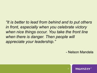 “It is better to lead from behind and to put others
in front, especially when you celebrate victory
when nice things occur. You take the front line
when there is danger. Then people will
appreciate your leadership.”

                                   - Nelson Mandela



                                    5
 