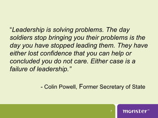 “Leadership is solving problems. The day
soldiers stop bringing you their problems is the
day you have stopped leading them. They have
either lost confidence that you can help or
concluded you do not care. Either case is a
failure of leadership.”

          - Colin Powell, Former Secretary of State



                                     7
 