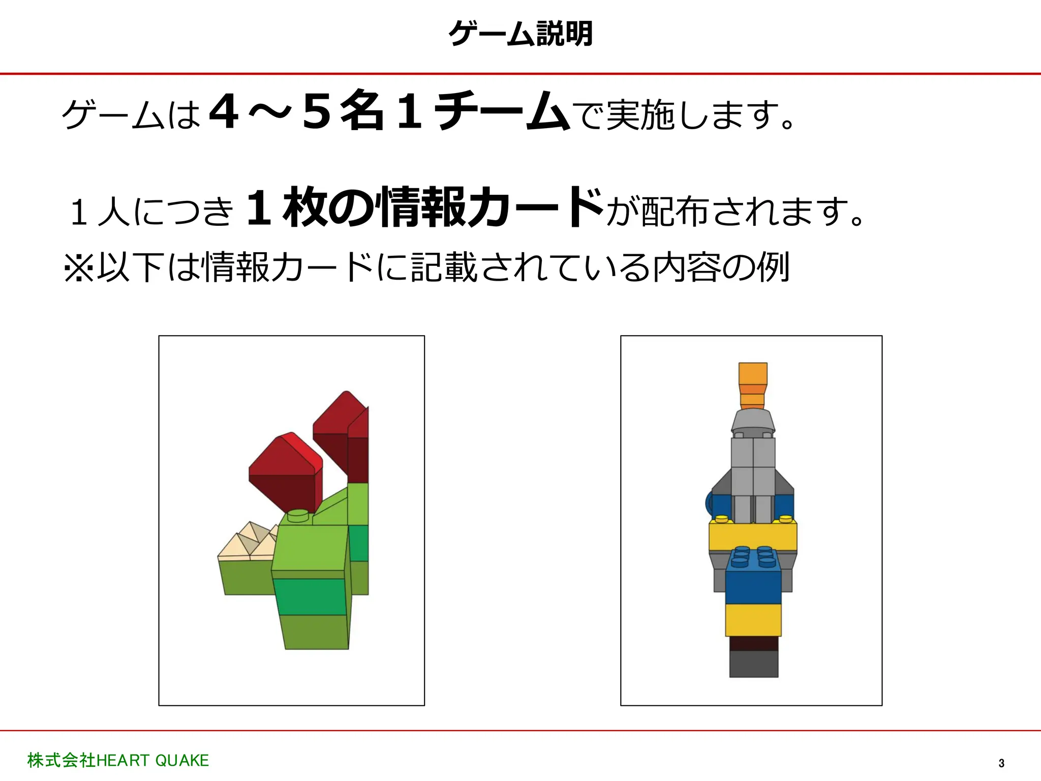 3
株式会社HEART QUAKE
ゲーム説明
ゲームは４〜５名１チームで実施します。
１人につき１枚の情報カードが配布されます。
※以下は情報カードに記載されている内容の例
 