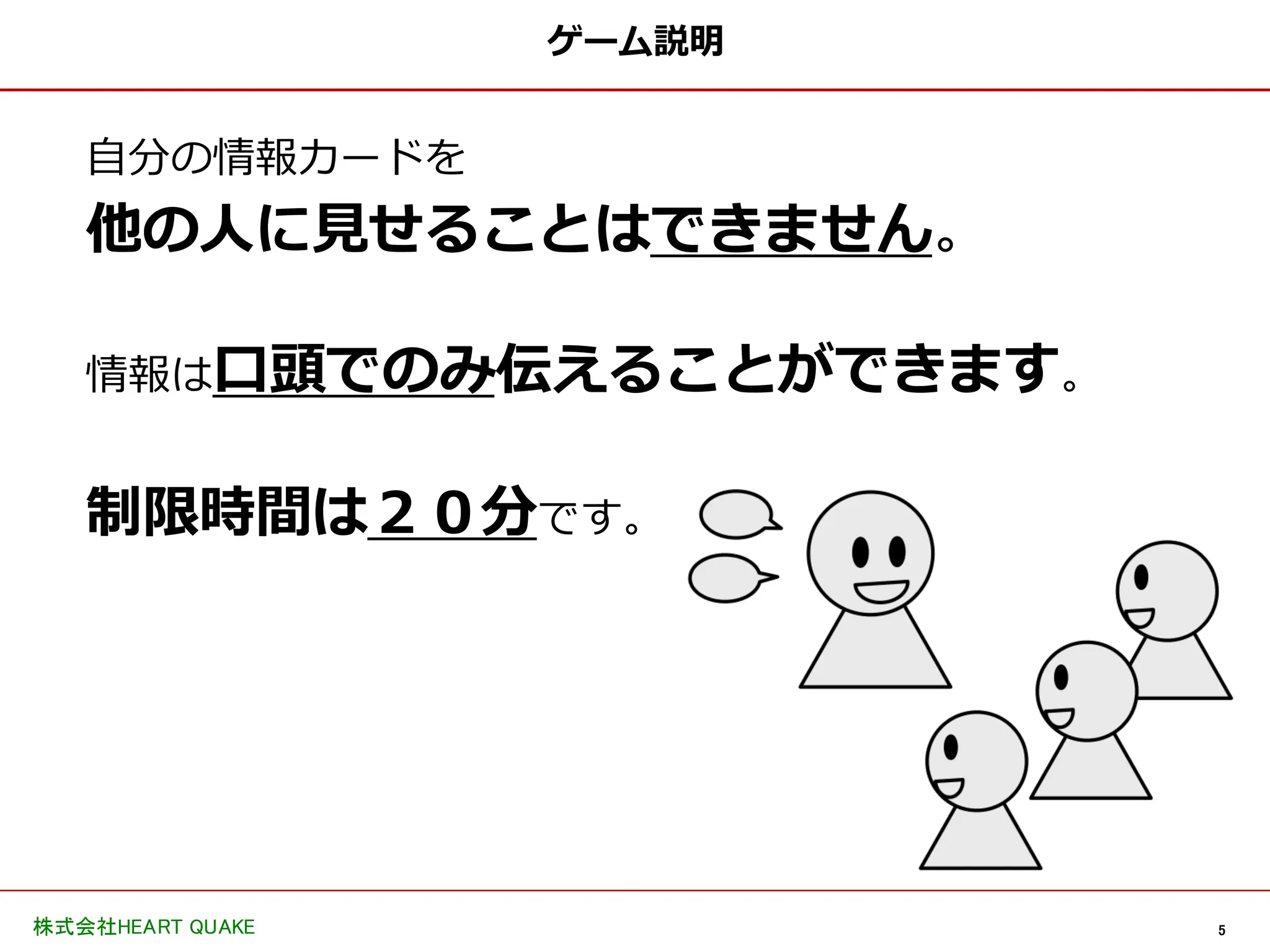 5
株式会社HEART QUAKE
ゲーム説明
自分の情報カードを
他の人に見せることはできません。
情報は口頭でのみ伝えることができます。
制限時間は２０分です。
 