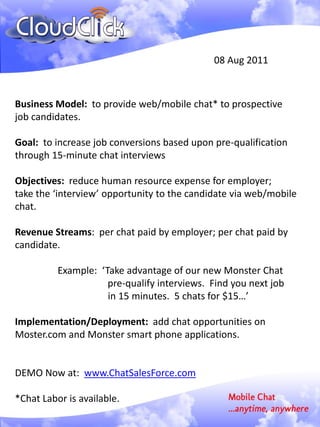 08 Aug 2011



Business Model: to provide web/mobile chat* to prospective
job candidates.

Goal: to increase job conversions based upon pre-qualification
through 15-minute chat interviews

Objectives: reduce human resource expense for employer;
take the ‘interview’ opportunity to the candidate via web/mobile
chat.

Revenue Streams: per chat paid by employer; per chat paid by
candidate.

          Example: ‘Take advantage of our new Monster Chat
                     pre-qualify interviews. Find you next job
                     in 15 minutes. 5 chats for $15…’

Implementation/Deployment: add chat opportunities on
Moster.com and Monster smart phone applications.


DEMO Now at: www.ChatSalesForce.com

*Chat Labor is available.
 