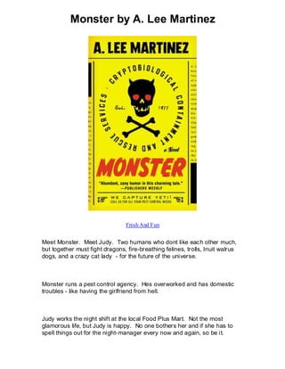 Monster by A. Lee Martinez




                                 Fresh And Fun


Meet Monster. Meet Judy. Two humans who dont like each other much,
but together must fight dragons, fire-breathing felines, trolls, Inuit walrus
dogs, and a crazy cat lady - for the future of the universe.



Monster runs a pest control agency. Hes overworked and has domestic
troubles - like having the girlfriend from hell.



Judy works the night shift at the local Food Plus Mart. Not the most
glamorous life, but Judy is happy. No one bothers her and if she has to
spell things out for the night-manager every now and again, so be it.
 