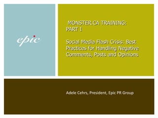 Adele Cehrs, President, Epic PR Group   MONSTER.CA TRAINING:  PART I Social Media Flash Crisis: Best Practices for Handling Negative Comments, Posts and Opinions   