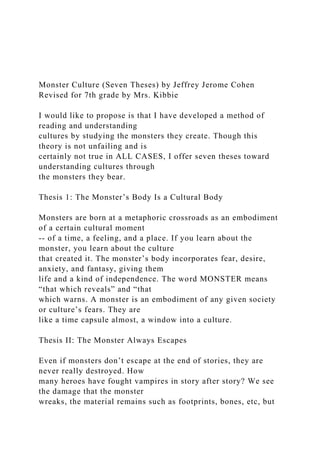 Monster Culture (Seven Theses) by Jeffrey Jerome Cohen
Revised for 7th grade by Mrs. Kibbie
I would like to propose is that I have developed a method of
reading and understanding
cultures by studying the monsters they create. Though this
theory is not unfailing and is
certainly not true in ALL CASES, I offer seven theses toward
understanding cultures through
the monsters they bear.
Thesis 1: The Monster’s Body Is a Cultural Body
Monsters are born at a metaphoric crossroads as an embodiment
of a certain cultural moment
-- of a time, a feeling, and a place. If you learn about the
monster, you learn about the culture
that created it. The monster’s body incorporates fear, desire,
anxiety, and fantasy, giving them
life and a kind of independence. The word MONSTER means
“that which reveals” and “that
which warns. A monster is an embodiment of any given society
or culture’s fears. They are
like a time capsule almost, a window into a culture.
Thesis II: The Monster Always Escapes
Even if monsters don’t escape at the end of stories, they are
never really destroyed. How
many heroes have fought vampires in story after story? We see
the damage that the monster
wreaks, the material remains such as footprints, bones, etc, but
 