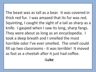 The beast was as tall as a bear. It was covered in
thick red fur. I was amazed that its fur was red.
Squinting, I caught the sight of a tail as sharp as a
knife. I gasped when I saw its long, sharp fangs.
They were about as long as an encyclopedia. I
took a deep breath and I smelled the most
horrible odor I’ve ever smelled. The smell could
fill up two classrooms - it was terrible! It moved
as fast as a cheetah after it just had coffee.
                       -Luke
 