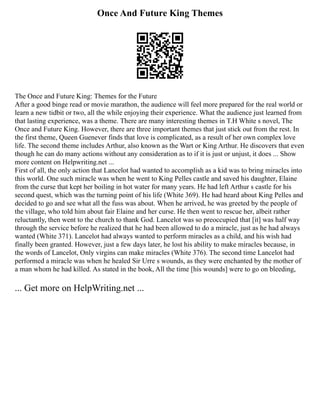 Once And Future King Themes
The Once and Future King: Themes for the Future
After a good binge read or movie marathon, the audience will feel more prepared for the real world or
learn a new tidbit or two, all the while enjoying their experience. What the audience just learned from
that lasting experience, was a theme. There are many interesting themes in T.H White s novel, The
Once and Future King. However, there are three important themes that just stick out from the rest. In
the first theme, Queen Guenever finds that love is complicated, as a result of her own complex love
life. The second theme includes Arthur, also known as the Wart or King Arthur. He discovers that even
though he can do many actions without any consideration as to if it is just or unjust, it does ... Show
more content on Helpwriting.net ...
First of all, the only action that Lancelot had wanted to accomplish as a kid was to bring miracles into
this world. One such miracle was when he went to King Pelles castle and saved his daughter, Elaine
from the curse that kept her boiling in hot water for many years. He had left Arthur s castle for his
second quest, which was the turning point of his life (White 369). He had heard about King Pelles and
decided to go and see what all the fuss was about. When he arrived, he was greeted by the people of
the village, who told him about fair Elaine and her curse. He then went to rescue her, albeit rather
reluctantly, then went to the church to thank God. Lancelot was so preoccupied that [it] was half way
through the service before he realized that he had been allowed to do a miracle, just as he had always
wanted (White 371). Lancelot had always wanted to perform miracles as a child, and his wish had
finally been granted. However, just a few days later, he lost his ability to make miracles because, in
the words of Lancelot, Only virgins can make miracles (White 376). The second time Lancelot had
performed a miracle was when he healed Sir Urre s wounds, as they were enchanted by the mother of
a man whom he had killed. As stated in the book, All the time [his wounds] were to go on bleeding,
... Get more on HelpWriting.net ...
 