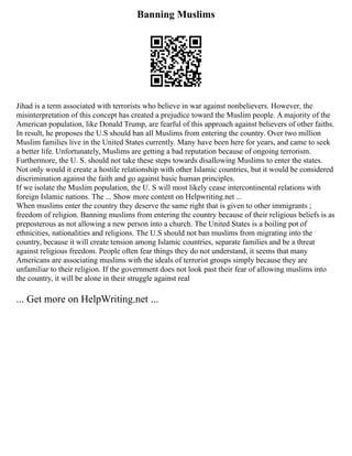 Banning Muslims
Jihad is a term associated with terrorists who believe in war against nonbelievers. However, the
misinterpretation of this concept has created a prejudice toward the Muslim people. A majority of the
American population, like Donald Trump, are fearful of this approach against believers of other faiths.
In result, he proposes the U.S should ban all Muslims from entering the country. Over two million
Muslim families live in the United States currently. Many have been here for years, and came to seek
a better life. Unfortunately, Muslims are getting a bad reputation because of ongoing terrorism.
Furthermore, the U. S. should not take these steps towards disallowing Muslims to enter the states.
Not only would it create a hostile relationship with other Islamic countries, but it would be considered
discrimination against the faith and go against basic human principles.
If we isolate the Muslim population, the U. S will most likely cease intercontinental relations with
foreign Islamic nations. The ... Show more content on Helpwriting.net ...
When muslims enter the country they deserve the same right that is given to other immigrants ;
freedom of religion. Banning muslims from entering the country because of their religious beliefs is as
preposterous as not allowing a new person into a church. The United States is a boiling pot of
ethnicities, nationalities and religions. The U.S should not ban muslims from migrating into the
country, because it will create tension among Islamic countries, separate families and be a threat
against religious freedom. People often fear things they do not understand, it seems that many
Americans are associating muslims with the ideals of terrorist groups simply because they are
unfamiliar to their religion. If the government does not look past their fear of allowing muslims into
the country, it will be alone in their struggle against real
... Get more on HelpWriting.net ...
 