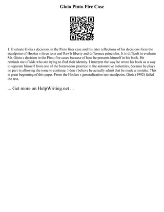 Gioia Pinto Fire Case
1. Evaluate Gioia s decisions in the Pinto fires case and his later reflections of his decisions form the
standpoint of Hooker s three tests and Rawls liberty and difference principles. It is difficult to evaluate
Mr. Gioia s decision in the Pinto fire cases because of how he presents himself in his book. He
reminds me of kids who are trying to find their identity. I interpret the way he wrote his book as a way
to separate himself from one of the horrendous practice in the automotive industries, because he plays
no part in allowing the issue to continue. I don t believe he actually admit that he made a mistake. This
is great beginning of this paper. From the Hooker s generalization test standpoint, Gioia (1992) failed
the test,
... Get more on HelpWriting.net ...
 
