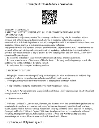 Examples Of Honda Sales Promotion
TITLE OF THE PROJECT:
A STUDY ON ADVERTISEMENT AND SALES PROMOTION IN HONDA SHINE
1 INTRODUCTION:
Promotion is the major component of the company s total marketing mix, its intent is to inform,
persuade and influence people. Promotional activity is marketing in basically an exercise in
communication. It is basic ingredient in non price competition and it is an essential element in modern
marketing. It is an exercise in information, persuasion and influence.
The specification of five elements creates a promotional mix or promotional plan. These elements are
personal selling, advertising, sales promotion, direct marketing, and publicity. A promotional mix
specifies how much attention to pay to each of the five subcategories, and how much ... Show more
content on Helpwriting.net ...
 To assess the influence of sales promotion techniques of Honda Shine on customers.
 To know advertisement effectiveness of Honda Shine.  To apply marketing concept practically
and to have a fair knowledge of the above subject.
 To understand the concept of marketing analysis.
1.3 SCOPE OF THE STUDY:
 This project relates with what specifically marketing mix is, what its elements are and how they
coincide to produce a comprehensive, cohesive and effective sales strategy.
 Honda product is perceived by the customers is dependent on the target market.
 It helped me to acquire the information about marketing mix of Honda.
 As the subject Advertisement and sales promotion of Honda , more stress is given on advertisement
strategies and their products.
1.4 Literature review
 Ward and Davis (1978), and Wilson, Newman, and Hastak (1979) find evidence that promotions are
associated with purchase acceleration in terms of an increase in quantity purchased and, to a lesser
extent, decreased inter purchase timing. Researchers studying the brand choice decision for example,
Guadagni and Little (1983) and Gupta (1988) have found promotions to be associated with brand
switching. Montgomery (1971), Schneider and Currim (1990), and Webster (1965) found that
promotion prone households were associated with lower levels of brand
... Get more on HelpWriting.net ...
 