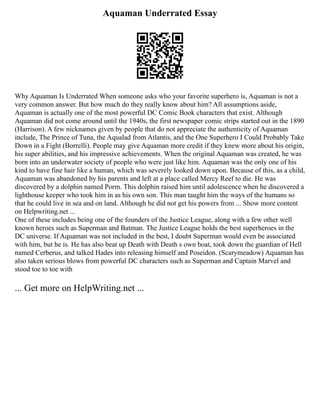 Aquaman Underrated Essay
Why Aquaman Is Underrated When someone asks who your favorite superhero is, Aquaman is not a
very common answer. But how much do they really know about him? All assumptions aside,
Aquaman is actually one of the most powerful DC Comic Book characters that exist. Although
Aquaman did not come around until the 1940s, the first newspaper comic strips started out in the 1890
(Harrison). A few nicknames given by people that do not appreciate the authenticity of Aquaman
include, The Prince of Tuna, the Aqualad from Atlantis, and the One Superhero I Could Probably Take
Down in a Fight (Borrelli). People may give Aquaman more credit if they knew more about his origin,
his super abilities, and his impressive achievements. When the original Aquaman was created, he was
born into an underwater society of people who were just like him. Aquaman was the only one of his
kind to have fine hair like a human, which was severely looked down upon. Because of this, as a child,
Aquaman was abandoned by his parents and left at a place called Mercy Reef to die. He was
discovered by a dolphin named Porm. This dolphin raised him until adolescence when he discovered a
lighthouse keeper who took him in as his own son. This man taught him the ways of the humans so
that he could live in sea and on land. Although he did not get his powers from ... Show more content
on Helpwriting.net ...
One of these includes being one of the founders of the Justice League, along with a few other well
known heroes such as Superman and Batman. The Justice League holds the best superheroes in the
DC universe. If Aquaman was not included in the best, I doubt Superman would even be associated
with him, but he is. He has also beat up Death with Death s own boat, took down the guardian of Hell
named Cerberus, and talked Hades into releasing himself and Poseidon. (Scarymeadow) Aquaman has
also taken serious blows from powerful DC characters such as Superman and Captain Marvel and
stood toe to toe with
... Get more on HelpWriting.net ...
 