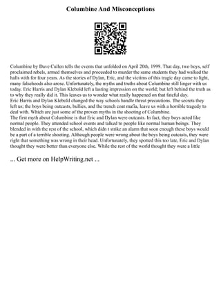 Columbine And Misconceptions
Columbine by Dave Cullen tells the events that unfolded on April 20th, 1999. That day, two boys, self
proclaimed rebels, armed themselves and proceeded to murder the same students they had walked the
halls with for four years. As the stories of Dylan, Eric, and the victims of this tragic day came to light,
many falsehoods also arose. Unfortunately, the myths and truths about Columbine still linger with us
today. Eric Harris and Dylan Klebold left a lasting impression on the world; but left behind the truth as
to why they really did it. This leaves us to wonder what really happened on that fateful day.
Eric Harris and Dylan Klebold changed the way schools handle threat precautions. The secrets they
left us; the boys being outcasts, bullies, and the trench coat mafia, leave us with a horrible tragedy to
deal with. Which are just some of the proven myths in the shooting of Columbine.
The first myth about Columbine is that Eric and Dylan were outcasts. In fact, they boys acted like
normal people. They attended school events and talked to people like normal human beings. They
blended in with the rest of the school, which didn t strike an alarm that soon enough these boys would
be a part of a terrible shooting. Although people were wrong about the boys being outcasts, they were
right that something was wrong in their head. Unfortunately, they spotted this too late, Eric and Dylan
thought they were better than everyone else. While the rest of the world thought they were a little
... Get more on HelpWriting.net ...
 