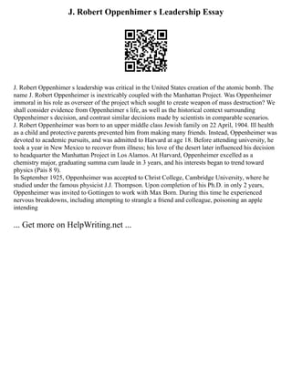 J. Robert Oppenhimer s Leadership Essay
J. Robert Oppenhimer s leadership was critical in the United States creation of the atomic bomb. The
name J. Robert Oppenheimer is inextricably coupled with the Manhattan Project. Was Oppenheimer
immoral in his role as overseer of the project which sought to create weapon of mass destruction? We
shall consider evidence from Oppenheimer s life, as well as the historical context surrounding
Oppenheimer s decision, and contrast similar decisions made by scientists in comparable scenarios.
J. Robert Oppenheimer was born to an upper middle class Jewish family on 22 April, 1904. Ill health
as a child and protective parents prevented him from making many friends. Instead, Oppenheimer was
devoted to academic pursuits, and was admitted to Harvard at age 18. Before attending university, he
took a year in New Mexico to recover from illness; his love of the desert later influenced his decision
to headquarter the Manhattan Project in Los Alamos. At Harvard, Oppenheimer excelled as a
chemistry major, graduating summa cum laude in 3 years, and his interests began to trend toward
physics (Pais 8 9).
In September 1925, Oppenheimer was accepted to Christ College, Cambridge University, where he
studied under the famous physicist J.J. Thompson. Upon completion of his Ph.D. in only 2 years,
Oppenheimer was invited to Gottingen to work with Max Born. During this time he experienced
nervous breakdowns, including attempting to strangle a friend and colleague, poisoning an apple
intending
... Get more on HelpWriting.net ...
 