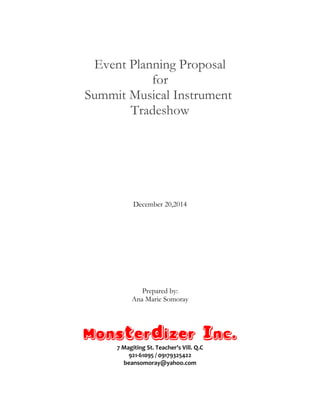 Event Planning Proposal
for
Summit Musical Instrument
Tradeshow
December 20,2014
Prepared by:
Ana Marie Somoray
Monsterdizer Inc.
7 Magiting St. Teacher’s Vill. Q.C
921-61095 / 09179325422
beansomoray@yahoo.com
 