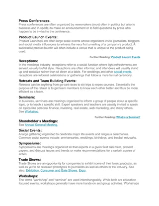 Press Conferences:
Press conferences are often organized by newsmakers (most often in politics but also in
business and in sports) to make an announcement or to field questions by press who
happen to be invited to the conference.
Product Launch Events:
Product Launches are often large scale events whose organizers invite journalists, bloggers
and social media influencers to witness the very first unveiling of a company’s product. A
successful product launch will often include a venue that is unique to the product being
used.
Further Reading: Product Launch Events
Receptions:
In the meetings industry, receptions refer to a social function where light refreshments are
served, usually buffet style. Receptions are often informal, and attendees will usually stand
up and socialize rather than sit down at a table. For weddings and other social events,
receptions are informal celebrations or gatherings that follow a more formal ceremony.
Retreats and Team Building Events:
Retreats can be anything from go-cart races to ski trips to ropes courses. Essentially the
purpose of the retreat is to get team members to know each other better and thus be more
efficient as a team.
Seminars:
In business, seminars are meetings organized to inform a group of people about a specific
topic, or to teach a specific skill. Expert speakers and teachers are usually invited to speak
on topics like personal finance, investing, real estate, web marketing, and many others.
See Workshop.
Further Reading: What is a Seminar?
Shareholder’s Meetings:
See Annual General Meeting.
Social Events:
A large gathering organized to celebrate major life events and religious ceremonies.
Common social events include: anniversaries, weddings, birthdays, and bar/bat mitzvahs.
Symposiums:
Symposiums are meetings organized so that experts in a given field can meet, present
papers, and discuss issues and trends or make recommendations for a certain course of
action.
Trade Shows:
Trade Shows are an opportunity for companies to exhibit some of their latest products, as
well as yet to be released prototypes to journalists as well as others in the industry. See
also: Exhibition, Consumer and Gate Shows, Expo.
Workshops:
The terms “workshop” and “seminar” are used interchangeably. While both are education
focused events, workshops generally have more hands-on and group activities. Workshops
 