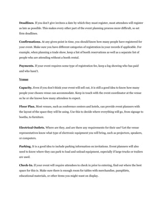 Deadlines. If you don't give invitees a date by which they must register, most attendees will register
as late as possible. This makes every other part of the event planning process more difficult, so set
firm deadlines.
Confirmations. At any given point in time, you should know how many people have registered for
your event. Make sure you have different categories of registration in your records if applicable. For
example, when planning a trade show, keep a list of booth reservations as well as a separate list of
people who are attending without a booth rental.
Payments. If your event requires some type of registration fee, keep a log showing who has paid
and who hasn't.
Venue
Capacity. Even if you don't think your event will sell out, it is still a good idea to know how many
people your chosen venue can accommodate. Keep in touch with the event coordinator at the venue
so he or she knows how many attendees to expect.
Floor Plan. Most venues, such as conference centers and hotels, can provide event planners with
the layout of the space they will be using. Use this to decide where everything will go, from signage to
booths, to furniture.
Electrical Outlets. Where are they, and are there any requirements for their use? Let the venue
representatives know what type of electronic equipment you will bring, such as projectors, speakers,
or computers.
Parking. It is a good idea to include parking information on invitations. Event planners will also
need to know where they can park to load and unload equipment, especially if large trucks or trailers
are used.
Check-In. If your event will require attendees to check in prior to entering, find out where the best
space for this is. Make sure there is enough room for tables with merchandise, pamphlets,
educational materials, or other items you might want on display.
 