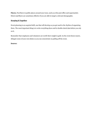 Flyers. Post flyers in public places around your town, such as at the post office and supermarket.
Direct mail flyers are sometimes effective if you are able to target a relevant demographic.
Keeping It Together
Event planning is an acquired skill, one that will develop as you get used to the rhythm of organizing
them. The most important thing is to write everything down and to double-check data before you rely
on it.
Remember that employees and volunteers are worth their weight in gold. As the event draws nearer,
delegate some of your own duties so you can concentrate on pulling off the event.
Source:
 