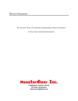 Mission Statement
To increase share of customers and getting current customers
to buy more musical instruments
Monsterdizer Inc.
7 Magiting St. Teacher’s Vill. Q.C
921-61095 / 09179325422
beansomoray@yahoo.com
 