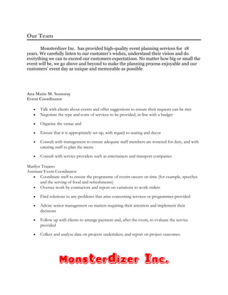 Our Team
Monsterdizer Inc. has provided high-quality event planning services for 18
years. We carefully listen to our customer’s wishes, understand their vision and do
everything we can to exceed our customers expectations. No matter how big or small the
event will be, we go above and beyond to make the planning process enjoyable and our
customers’ event day as unique and memorable as possible.
Ana Marie M. Somoray
Event Coordinator
• Talk with clients about events and offer suggestions to ensure their requests can be met
• Negotiate the type and costs of services to be provided, in line with a budget
• Organise the venue and
• Ensure that it is appropriately set up, with regard to seating and decor
• Consult with management to ensure adequate staff members are rostered for duty, and with
catering staff to plan the menu
• Consult with service providers such as entertainers and transport companies
Marilyn Trajano
Assistant Event Coordinator
• Coordinate staff to ensure the programme of events occurs on time (for example, speeches
and the serving of food and refreshments)
• Oversee work by contractors and report on variations to work orders
• Find solutions to any problems that arise concerning services or programmes provided
• Advise senior management on matters requiring their attention and implement their
decisions
• Follow up with clients to arrange payment and, after the event, to evaluate the service
provided
• Collect and analyse data on projects undertaken, and report on project outcomes.
Monsterdizer Inc.
 