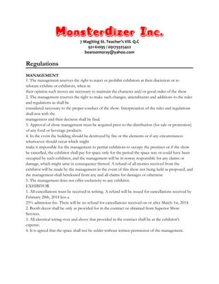 Monsterdizer Inc.
7 Magiting St. Teacher’s Vill. Q.C
921-61095 / 09179325422
beansomoray@yahoo.com
Regulations
MANAGEMENT
1. The management reserves the right to reject or prohibit exhibitors at their discretion or to
relocate exhibits or exhibitors, when in
their opinion such moves are necessary to maintain the character and/or good order of the show
2. The management reserves the right to make such changes, amendments and additions to the rules
and regulations as shall be
considered necessary to the proper conduct of the show. Interpretation of the rules and regulations
shall rest with the
management and their decision shall be final.
3. Approval of show management must be acquired prior to the distribution (for sale or promotion)
of any food or beverage products.
4. In the event the building should be destroyed by fire or the elements or if any circumstances
whatsoever should occur which might
make it impossible for the management to permit exhibitors to occupy the premises or if the show
be cancelled, the exhibitor shall pay for space only for the period the space was or could have been
occupied by such exhibitor, and the management will be in noway responsible for any claims or
damage, which might arise in consequence thereof. A refund of all monies received from the
exhibitor will be made by the management in the event of this show not being held as proposed, and
the management shall bereleased from any and all claims for damages or otherwise
5. The management does not offer exclusivity to any exhibitor.
EXHIBITOR
1. All cancellations must be received in writing. A refund will be issued for cancellations received by
February 28th, 2014 less a
25% admission fee. There will be no refund for cancellations received on or after March 1st, 2014.
2. Booth decor shall be only as provided for in the contract or obtained from Superior Show
Services.
3. All electrical wiring over and above that provided in the contract shall be at the exhibitor’s
expense.
4. It is agreed that the space shall not be sublet without written permission of the management.
 
