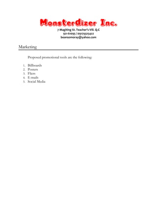Monsterdizer Inc.
7 Magiting St. Teacher’s Vill. Q.C
921-61095 / 09179325422
beansomoray@yahoo.com
Marketing
Proposed promotional tools are the following:
1. Billboards
2. Posters
3. Fliers
4. E-mails
5. Social Media
 