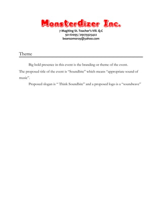 Monsterdizer Inc.
7 Magiting St. Teacher’s Vill. Q.C
921-61095 / 09179325422
beansomoray@yahoo.com
Theme
Big bold presence in this event is the branding or theme of the event.
The proposed title of the event is “Soundbite” which means “appropriate sound of
music”.
Proposed slogan is “ Think Soundbite” and a proposed logo is a “soundwave”
 