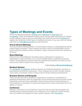 Types of Meetings and Events
What’s the difference between a seminar and a workshop? A trade show and
an exhibition ? With all the different meeting terms it can get quite confusing! If you happen
to plan meetings it pays to get your terminology right, that’s why we here at eVenues put
together this handy list of all the types of meetings and events. If you see a term we missed
just email us at team@evenues.com and we'll include it!
Annual General Meetings:
An Annual General Meeting (AGM), or a shareholders meeting, is a large gathering held by
publicly traded companies. These meetings are held in order to let shareholders ask the
board of directors questions about a company’s health, as well as to elect new members to
the board.
Board Meetings:
While the term “Board Meeting” technically means a gathering of a company or
organization’s board of directors, to us a board meeting really is a gathering of decision
makers. At this gathering, important facts are presented and decisions are made as to the
best course of action to take in the coming months.
Further Reading: Effective Board Meetings
Breakout Session:
At a convention or conference, breakout sessions are meetings (workshops, seminars, or
presentations) intended for small groups. These meetings can be held in smaller meeting
rooms within a convention center or hotel as well as off-site meeting and boardrooms.
Business Dinners and Banquets:
These are generally formal celebrations organized by a company or organization to
celebrate achievements within the organization and to boost employee and member morale.
Depending on the size of the organization, these dinners may be a small gathering at a
local restaurant or conducted in a large hotel banquet hall or unique event space like an art
gallery or museum.
Conference:
Although “conventions” and “conferences” are terms that are used interchangeably, the
meeting industry standard definition of a conference is of a meeting of a shorter duration
than a convention and designed to meet a specific objective. See: Convention.
 