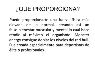 ¿QUE PROPORCIONA?
Puede proporcionarte una fuerza física más
elevada de lo normal, creando así un
falso bienestar muscular y mental lo cual hace
rendir al máximo el organismo. Monster
energy consigue doblar los niveles del red bull.
Fue creada especialmente para deportistas de
élite o profesionales .
 