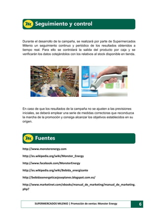 SUPERMERCADOS MILENIO | Promoción de ventas: Monster Energy 6
Durante el desarrollo de la campaña, se realizará por parte de Supermercados
Milenio un seguimiento continuo y periódico de los resultados obtenidos a
tiempo real. Para ello se controlará la salida del producto por caja y se
verificarán los datos cotejándolos con los relativos al stock disponible en tienda.
En caso de que los resultados de la campaña no se ajusten a las previsiones
iniciales, se deberá emplear una serie de medidas correctoras que reconduzca
la marcha de la promoción y consiga alcanzar los objetivos establecidos en su
origen.
http://www.monsterenergy.com
http://es.wikipedia.org/wiki/Monster_Energy
http://www.facebook.com/MonsterEnergy
http://es.wikipedia.org/wiki/Bebida_energizante
http://bebidasenergeticasjoseplanes.blogspot.com.es/
http://www.marketinet.com/ebooks/manual_de_marketing/manual_de_marketing.
php?
 