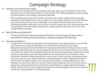 ● Problem to be solved/key insight:
○ Monster does not appeal to those outside of the male, edgy, sport enthusiast schema. Only
appealing to its current target audience limits Monster from obtaining additional sales, gained
by other leaders in the category, particularly Red Bull.
○ We found that consumers are currently concerned with health, mindful of their everyday
experiences and leading hectic lives, as a part of our key insight. We have found that Monster
can use its variety of flavors to its advantage; it can better attract female consumers by
emphasizing healthy alternatives such as the no-calorie energy drink. We also discovered that
“de-grunging” the brand image will appeal to a wider audience, one that can use the extra
energy Monster provides .
● Brand Positioning Statement:
○ To active and hard-working individuals, Monster is the beverage company that is
committed to fueling and sustaining your energy throughout the busy day.
● Advertising Objective:
○ The goal of this advertising campaign is to make Monster more approachable as a brand. We
want consumers to believe that anyone can use Monster Energy on any occasion.
Repositioning the brand will make Monster more personable. Monster Energy Drinks can get
people through their busy day or give people the power to do amazing things such as running
a marathon. In addition, the campaign will aim to increase brand awareness, especially to those
who do not typically use or know about Monster. We want to steer the brand into a more
mainstream direction without alienating its current users. Certain print ads will emphasize the
no-calorie and no-sugar-added products in attempt to attract women. Appealing to women
will broaden the target audience. Our commercial will feature a male professional so that
Monster can continue to attract its current male-oriented audience. Our ads will also work to
appeal to working professionals and students so that Monster’s target audience increases
further. Monster has a strong “rugged” brand identity so the campaign must work to make the
brand more approachable for everyday people.
Campaign Strategy
 