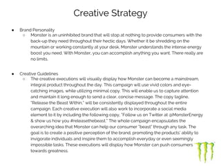 Creative Strategy
● Brand Personality
○ Monster is an uninhibited brand that will stop at nothing to provide consumers with the
back-up they need throughout their hectic days. Whether it be shredding on the
mountain or working constantly at your desk, Monster understands the intense energy
boost you need. With Monster, you can accomplish anything you want. There really are
no limits.
● Creative Guidelines
○ The creative executions will visually display how Monster can become a mainstream,
integral product throughout the day. This campaign will use vivid colors and eye-
catching images, while utilizing minimal copy. This will enable us to capture attention
and maintain it long enough to send a clear, concise message. The copy tagline,
“Release the Beast Within,” will be consistently displayed throughout the entire
campaign. Each creative execution will also work to incorporate a social media
element to it by including the following copy, “Follow us on Twitter at @MonsterEnergy
& show us how you #releasethebeast.” The whole campaign encapsulates the
overarching idea that Monster can help our consumer “beast” through any task. The
goal is to create a positive perception of the brand, promoting the products’ ability to
invigorate individuals and inspire them to accomplish everyday or even seemingly
impossible tasks. These executions will display how Monster can push consumers
towards greatness.
 