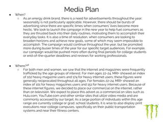 Media Plan
● When?
○ As an energy drink brand, there is a need for advertisements throughout the year;
seasonality is not particularly applicable. However, there should be bursts of
advertising since there are specific times when consumers’ lives become more
hectic. We look to launch the campaign in the new year to help fuel consumers as
they are thrusted back into their daily routines, motivating them to accomplish their
everyday tasks. It is also a time of resolution, when consumers are looking to
broaden horizons and achieve new goals, some of which may seem impossible to
accomplish. The campaign would continue throughout the year, but be promoted
more during busier times of the year for our specific target audiences. For example,
our campaign would be pushed more often during final periods for college students
or end-of-the-quarter deadlines and reviews for working professionals.
● Where?48
○ For both men and women, we saw that the internet and magazines were frequently
trafficked by the age groups of interest. For men ages 22-24, MRI+ showed an index
of 102 heavy magazine users and 174 for heavy internet users; these figures were
generally reciprocated throughout all ages. For females 22-24, MRI+ showed an
index of 101 for heavy magazines users and 151 for heavy internet users. Because of
these internet figures, we decided to place our commercial on the internet, rather
than on television. We expect to place this advert as a commercial on sites such as
Hulu.com, YouTube.com and other similar sites that utilze video media and are
commonly accessed by our target. As a large portion of individuals within this age
range are currently college or grad. school students, it is wise to also display print
executions near college campuses, specifically on their public transportation
systems and near their fitness centers.
 
