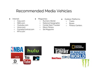 Recommended Media Vehicles
● Internet:
○ Hulu.com
○ NBA.com
○ Youtube.com
○ Vevo.com
○ ComedyCentral.com
○ MTV.com
● Magazines:
○ Runners World
○ National Geographic
○ Conde Nast Traveler
○ Mens Fitness
○ Ski Magazine
● Outdoor Platforms:
○ Trains
○ Buses
○ Fitness Centers
 