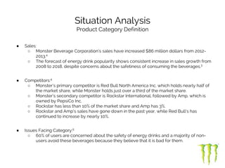 Situation Analysis
Product Category Definition
● Sales:
○ Monster Beverage Corporation’s sales have increased $86 million dollars from 2012-
2013.4
○ The forecast of energy drink popularity shows consistent increase in sales growth from
2008 to 2018, despite concerns about the safetiness of consuming the beverages.3
● Competitors:4
○ Monster’s primary competitor is Red Bull North America Inc. which holds nearly half of
the market share, while Monster holds just over a third of the market share.
○ Monster’s secondary competitor is Rockstar International, followed by Amp, which is
owned by PepsiCo Inc.
○ Rockstar has less than 10% of the market share and Amp has 3%.
○ Rockstar and Amp’s sales have gone down in the past year, while Red Bull’s has
continued to increase by nearly 10%.
● Issues Facing Category:5
○ 60% of users are concerned about the safety of energy drinks and a majority of non-
users avoid these beverages because they believe that it is bad for them.
 