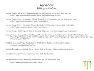 Appendix:
Bibliography Cont.
"Monster Deal For SGP & SWC." Speedway Grand Prix. BSI Speedway, 24 Feb. 2012. Web. Dec. 2013.
<http://www.speedwaygp.com/news/article/1110/monster-deal-for-sgp>.
"Monster Energy Drink® | Personalities." Monster Energy Drink® | Personalities. N.p., n.d. Web. 09 Dec. 2013.
<http://www.monsterenergy.com/us/en/personalities>.
"Monster Energy Drink® | Promotions." Monster Energy Drink® | Promotions. N.p., n.d. Web. 09 Dec. 2013.
<http://www.monsterenergy.com/us/en/promotions>.
"Monster Energy." Drink®. N.p., n.d. Web. 09 Dec. 2013. <http://www.monsterenergy.com/us/en/products/>.
Reuters. "Monster Beverage Share Price Plunges After Suit Claims Energy Drink Killed 14-Year-Old Girl." The Huffington Post.
TheHuffingtonPost.com, 22 Oct. 2012. Web. 09 Dec. 2013. <http://www.huffingtonpost.com/2012/10/22/monster-beverage-
share-price_n_2002808.html>.
"Red Bull Gives You Wings - RedBull.com." Red Bull. Red Bull Inc., n.d. Web. 07 Dec. 2013.
<http://www.redbull.com/us/en>.
"Rockstar Energy Drinks." Rockstar Energy. N.p., n.d. Web. 08 Dec. 2013. <http://rockstarenergy.com/> .
SurveyMonkey, <http://www.surveymonkey.com>, Web. Oct.-Dec. 2013.
"The Advantages of Transit Advertising." Entrepreneur. N.p., n.d. Web. 09 Dec. 2013.
<http://www.entrepreneur.com/article/76826>.
 