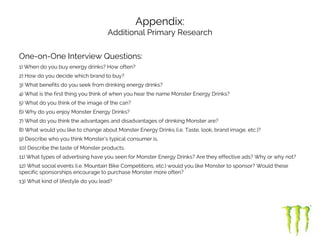 Appendix:
Additional Primary Research
One-on-One Interview Questions:
1) When do you buy energy drinks? How often?
2) How do you decide which brand to buy?
3) What benefits do you seek from drinking energy drinks?
4) What is the first thing you think of when you hear the name Monster Energy Drinks?
5) What do you think of the image of the can?
6) Why do you enjoy Monster Energy Drinks?
7) What do you think the advantages and disadvantages of drinking Monster are?
8) What would you like to change about Monster Energy Drinks (i.e. Taste, look, brand image, etc.)?
9) Describe who you think Monster’s typical consumer is.
10) Describe the taste of Monster products.
11) What types of advertising have you seen for Monster Energy Drinks? Are they effective ads? Why or why not?
12) What social events (i.e. Mountain Bike Competitions, etc.) would you like Monster to sponsor? Would these
specific sponsorships encourage to purchase Monster more often?
13) What kind of lifestyle do you lead?
 