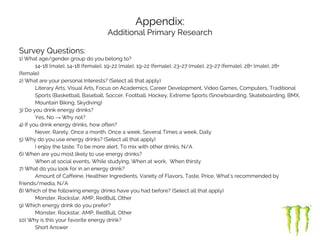 Appendix:
Additional Primary Research
Survey Questions:
1) What age/gender group do you belong to?
14-18 (male), 14-18 (female), 19-22 (male), 19-22 (female), 23-27 (male), 23-27 (female), 28+ (male), 28+
(female)
2) What are your personal Interests? (Select all that apply)
Literary Arts, Visual Arts, Focus on Academics, Career Development, Video Games, Computers, Traditional
Sports (Basketball, Baseball, Soccer, Football, Hockey, Extreme Sports (Snowboarding, Skateboarding, BMX,
Mountain Biking, Skydiving)
3) Do you drink energy drinks?
Yes, No → Why not?
4) If you drink energy drinks, how often?
Never, Rarely, Once a month, Once a week, Several Times a week, Daily
5) Why do you use energy drinks? (Select all that apply)
I enjoy the taste, To be more alert, To mix with other drinks, N/A
6) When are you most likely to use energy drinks?
When at social events, While studying, When at work, When thirsty
7) What do you look for in an energy drink?
Amount of Caffeine, Healthier Ingredients, Variety of Flavors, Taste, Price, What’s recommended by
friends/media, N/A
8) Which of the following energy drinks have you had before? (Select all that apply)
Monster, Rockstar, AMP, RedBull, Other
9) Which energy drink do you prefer?
Monster, Rockstar, AMP, RedBull, Other
10) Why is this your favorite energy drink?
Short Answer
 