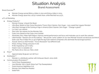 Brand Overview10
:
● Monster Energy earned $620.4 million in 2012 and $705.4 million in 2013.
● Monster Energy alone has a 26.3% market share, while Red Bull has 41.3%..
4 P’s of Marketing:
● Energy Products:11
○ Monster Energy: Unleash the Beast
○ Ultra Blue: Based on Epic Snow Mountains/Towns (Zero Calories; Zero Sugar - Less sweet than regular Monster)
○ Ultra Red: Homage to the Coming of Age in America (Zero Calories; Zero Sugar - “Change is good”)
○ Lo-Carb: Low calories
○ Zero Ultra: No calories for the Monster Girls
○ Cuba Lima: Based on the Cuba Lima Cocktail
○ Absolutely Zero: Helps fight fatigue, improve mental performance and focus and motivates you to work (No calories)
○ Ubermonster: “Declare war on the ordinary;” “We put the “camo” pattern on our new Monster Assault can because we think it
looks cool. Plus it helps fire us up to fight the big multi-national companies who dominate the beverage business.”
○ Assault: Same as Ubermonster, “Viva la Revolution” but different look
○ Khaos: Energy: Energy and juice in one
○ M-80: Inspired by surf in Oahu
○ Import: Cool, re-sealable can
○ M3: Packs 16 oz. into 5 oz. (Not a shot)
● Price:12
○ Approximately $1.99 per can (16 fl oz.)
● Distribution:13
○ Monster is a distributor partner with Anheuser-Busch, since 2006.
● Communication (Promotion):14
○ Call of Duty (Sweepstakes)
○ Java Monster: Win a North Shore Surf Trip (Sweepstakes)
○ Great American NightMare (LA)
○ Monster Girls (Meet the Models)
○ Skate Park
Situation Analysis
Brand Assessment
 