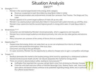 ● Strengths:16,17,18,19
○ Monster is the second largest brand in the energy drink category.
■ Revenue is expected to reach $2.5 billion by 2014 ($200 million in 2005).
■ Featured personalities and endorsements include Don Jamieson, Paul Thacker, The Dingo and Tiny
Lister.
○ Monster appeals to its current target audience of males 18-34 very well.
○ Monster’s no-calorie product sold nearly $21 million in measured multi-outlet channels up until May 2013.
Monster’s low-calorie line had the second-highest growth in energy drink sales; it made $19.4 million in
sales.
● Weaknesses:20,21,22
○ Consumers are intimidated by Monster’s brand personality, which is aggressive and masculine.
○ Monster has a narrow target audience and attracts primarily men who are into video games and extreme
sports.
○ Many consumers are unaware of the variety of flavors that are available.
● Opportunities:22,23
○ People know that energy drinks can wake them up, so we can emphasize this in terms of making
consumers more productive throughout their busy days.
○ Consumers are living on-the-go lifestyles.
○ In a poor economy, Monster has the opportunity to utilize its cheaper price to gain a competitive advantage.
● Threats:24,25
○ Red Bull dominates the market as the leading energy drink brand by appealing to a widespread audience.
○ Societal trends towards health and the “all-natural” jeopardize the market for energy drinks.
○ There are concerns about product safety, leading to many lawsuits.26,27
■ Huffington Post reported that a 14-year-old girl died in 2012 from drinking two Monster Energies
■ Chairman and chief executive officer of Monster Beverage Corp., Rodney Sacks, said, “Inaccurate,
speculative and biased articles continue to be published regarding energy drinks and, in particular,
the caffeine levels therein,”
Situation Analysis
SWOT15
 