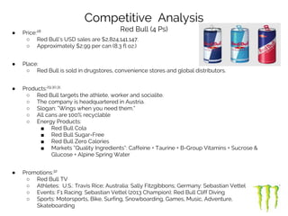 Competitive Analysis
Red Bull (4 Ps)● Price:28
○ Red Bull’s USD sales are $2,824,141,147.
○ Approximately $2.99 per can (8.3 fl oz.)
● Place:
○ Red Bull is sold in drugstores, convenience stores and global distributors.
● Products:29,30,31
○ Red Bull targets the athlete, worker and socialite.
○ The company is headquartered in Austria.
○ Slogan: “Wings when you need them.”
○ All cans are 100% recyclable
○ Energy Products:
■ Red Bull Cola
■ Red Bull Sugar-Free
■ Red Bull Zero Calories
■ Markets “Quality Ingredients”: Caffeine + Taurine + B-Group Vitamins + Sucrose &
Glucose + Alpine Spring Water
● Promotions:32
○ Red Bull TV
○ Athletes: U.S.: Travis Rice; Australia: Sally Fitzgibbons; Germany: Sebastian Vettel
○ Events: F1 Racing: Sebastian Vettel (2013 Champion); Red Bull Cliff Diving
○ Sports: Motorsports, Bike, Surfing, Snowboarding, Games, Music, Adventure,
Skateboarding
 