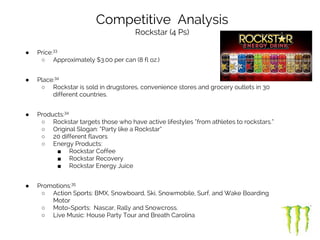 ● Price:33
○ Approximately $3.00 per can (8 fl oz.)
● Place:34
○ Rockstar is sold in drugstores, convenience stores and grocery outlets in 30
different countries.
● Products:34
○ Rockstar targets those who have active lifestyles “from athletes to rockstars.”
○ Original Slogan: “Party like a Rockstar”
○ 20 different flavors
○ Energy Products:
■ Rockstar Coffee
■ Rockstar Recovery
■ Rockstar Energy Juice
● Promotions:35
○ Action Sports: BMX, Snowboard, Ski, Snowmobile, Surf, and Wake Boarding
Motor
○ Moto-Sports: Nascar, Rally and Snowcross.
○ Live Music: House Party Tour and Breath Carolina
Competitive Analysis
Rockstar (4 Ps)
 