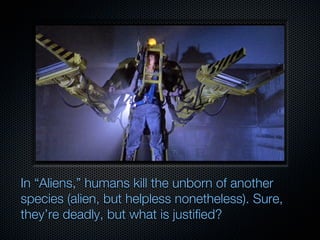 In “Aliens,” humans kill the unborn of another
species (alien, but helpless nonetheless). Sure,
they’re deadly, but what is justified?
 