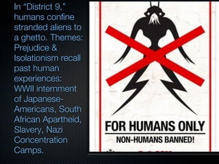 In “District 9,”
humans confine
stranded aliens to
a ghetto. Themes:
Prejudice &
Isolationism recall
past human
experiences:
WWII internment
of Japanese-
Americans, South
African Apartheid,
Slavery, Nazi
Concentration
Camps.
 