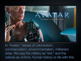 In “Avatar,” issues of colonization,
commercialism, environmentalism, militarism
arise. We peg the military as “evil,” and the
natives as victims. Human history is rife with this.
 