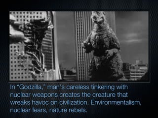 In “Godzilla,” man’s careless tinkering with
nuclear weapons creates the creature that
wreaks havoc on civilization. Environmentalism,
nuclear fears, nature rebels.
 