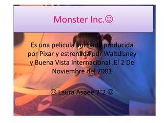 Monster Inc.

 Es una pelicula animada producida
por Pixar y estrenada por Waltdisney
 y Buena Vista Internacional .El 2 De
        Noviembre del 2001

        Laura Aspee 7°2 
 
