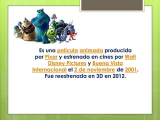 Es una película animada producida
por Pixar y estrenada en cines por Walt
Disney Pictures y Buena Vista
Internacional el 2 de noviembre de 2001.
Fue reestrenada en 3D en 2012.