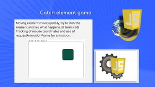 Catch element game
Moving element moves quickly, try to click the
element and see what happens. (it turns red)
Tracking of mouse coordinates and use of
requestAnimationFrame for animation.
 